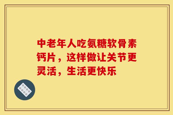 中老年人吃氨糖软骨素钙片，这样做让关节更灵活，生活更快乐