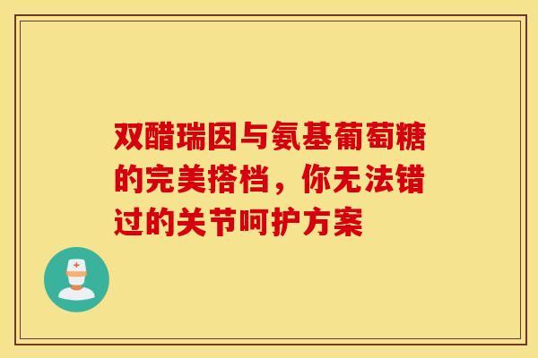双醋瑞因与氨基葡萄糖的完美搭档，你无法错过的关节呵护方案