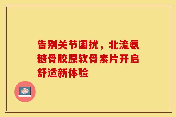 告别关节困扰，北流氨糖骨胶原软骨素片开启舒适新体验