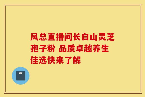 风总直播间长白山灵芝孢子粉 品质卓越养生佳选快来了解