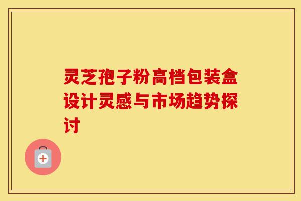 灵芝孢子粉高档包装盒设计灵感与市场趋势探讨