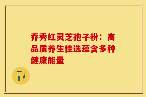 乔秀红灵芝孢子粉：高品质养生佳选蕴含多种健康能量