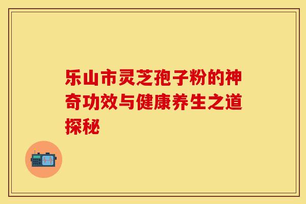 乐山市灵芝孢子粉的神奇功效与健康养生之道探秘