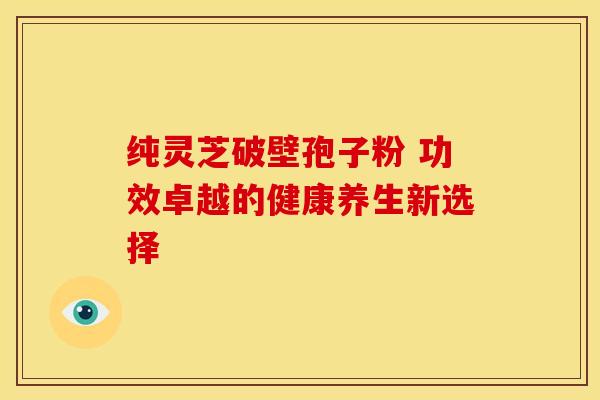 纯灵芝破壁孢子粉 功效卓越的健康养生新选择
