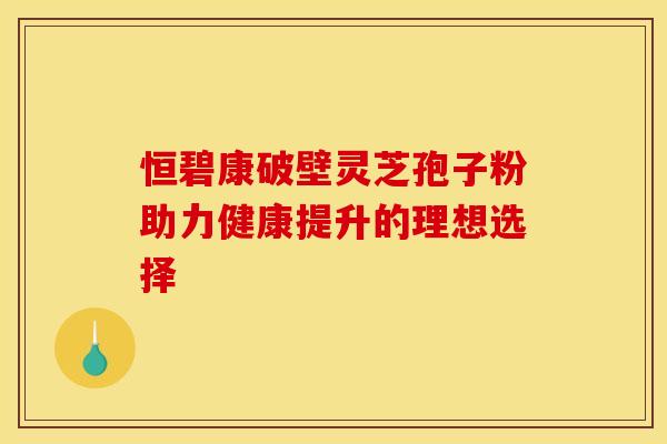 恒碧康破壁灵芝孢子粉助力健康提升的理想选择