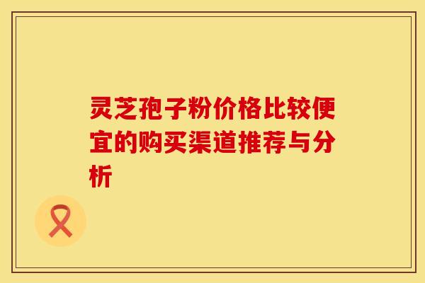 灵芝孢子粉价格比较便宜的购买渠道推荐与分析