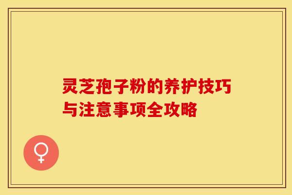 灵芝孢子粉的养护技巧与注意事项全攻略