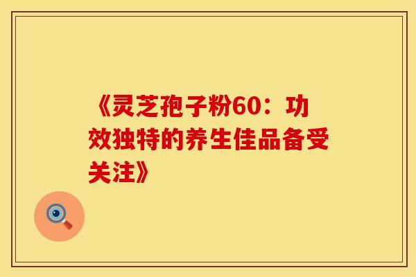 《灵芝孢子粉60：功效独特的养生佳品备受关注》