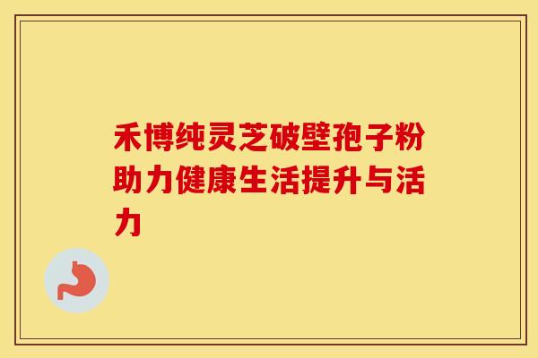禾博纯灵芝破壁孢子粉助力健康生活提升与活力