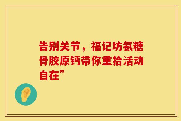告别关节,福记坊氨糖骨胶原钙带你重拾活动自在” 告别关节,福记坊氨糖骨胶原钙带你重拾活动自在”