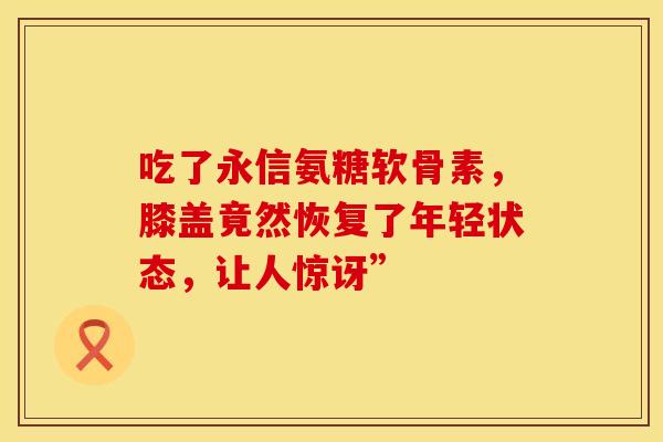 吃了永信氨糖软骨素,膝盖竟然恢复了年轻状态,让人惊讶” 吃了永信氨糖软骨素,膝盖竟然恢复了年轻状态,让人惊讶”