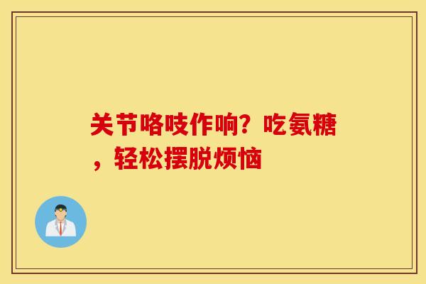 关节咯吱作响？吃氨糖，轻松摆脱烦恼