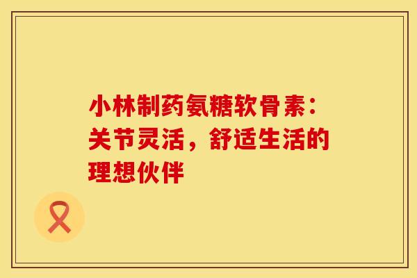 小林制药氨糖软骨素：关节灵活，舒适生活的理想伙伴