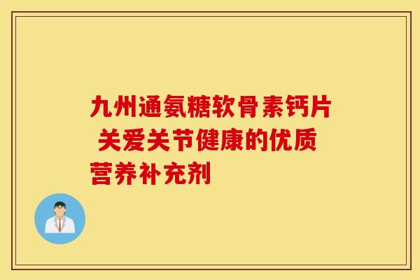 九州通氨糖软骨素钙片 关爱关节健康的优质营养补充剂