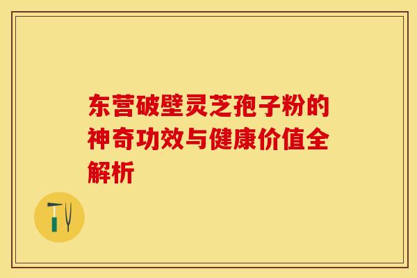 东营破壁灵芝孢子粉的神奇功效与健康价值全解析