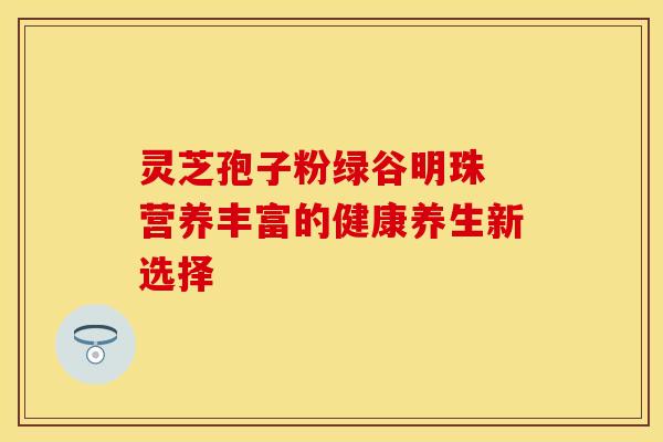 灵芝孢子粉绿谷明珠 营养丰富的健康养生新选择