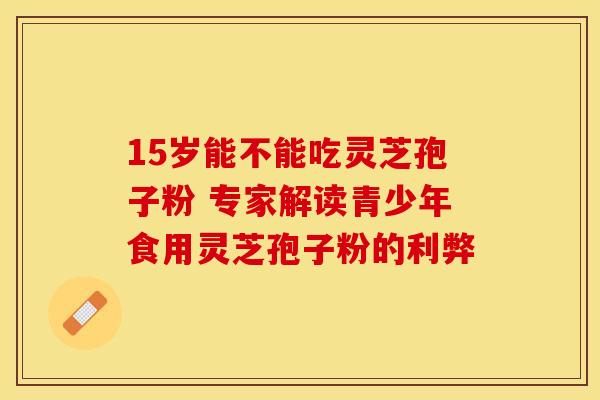 15岁能不能吃灵芝孢子粉 专家解读青少年食用灵芝孢子粉的利弊