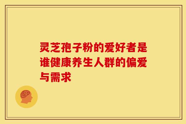 灵芝孢子粉的爱好者是谁健康养生人群的偏爱与需求 灵芝孢子粉的爱好者是谁健康养生人群的偏爱与需求