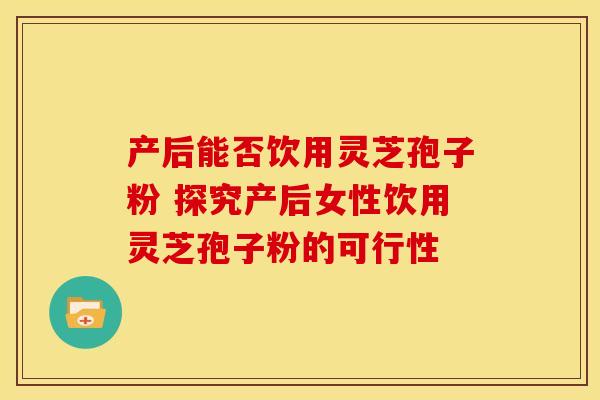 产后能否饮用灵芝孢子粉 探究产后女性饮用灵芝孢子粉的可行性