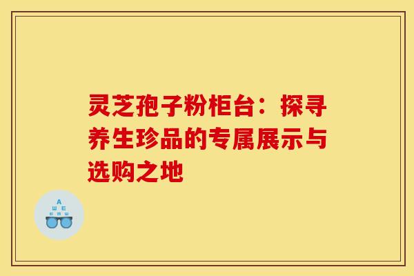 灵芝孢子粉柜台：探寻养生珍品的专属展示与选购之地