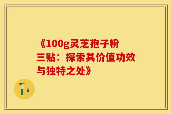 《100g灵芝孢子粉三贴：探索其价值功效与独特之处》