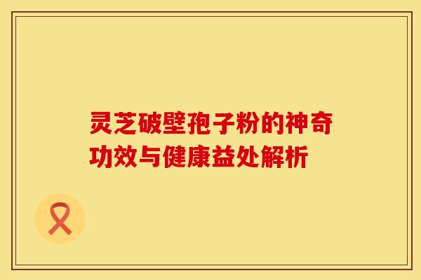 灵芝破壁孢子粉的神奇功效与健康益处解析 灵芝破壁孢子粉的神奇功效与健康益处解析