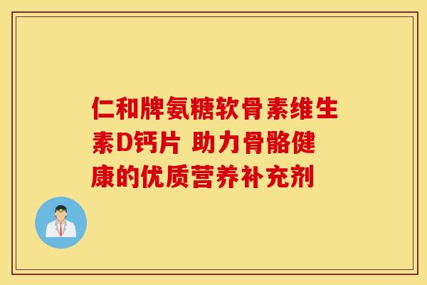 仁和牌氨糖软骨素维生素D钙片 助力骨骼健康的优质营养补充剂