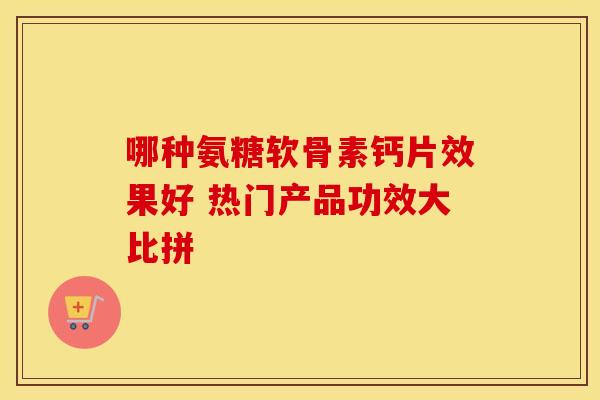 哪种氨糖软骨素钙片效果好 热门产品功效大比拼