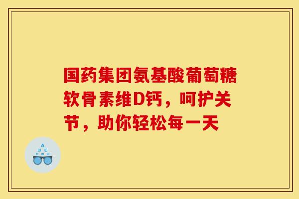国药集团氨基酸葡萄糖软骨素维D钙，呵护关节，助你轻松每一天