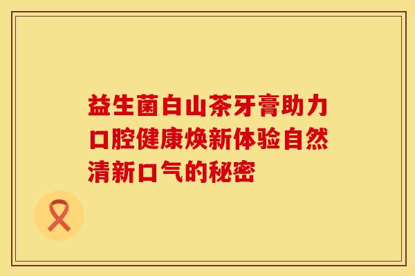 益生菌白山茶牙膏助力口腔健康焕新体验自然清新口气的秘密