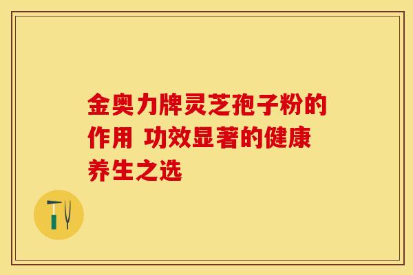 金奥力牌灵芝孢子粉的作用 功效显著的健康养生之选