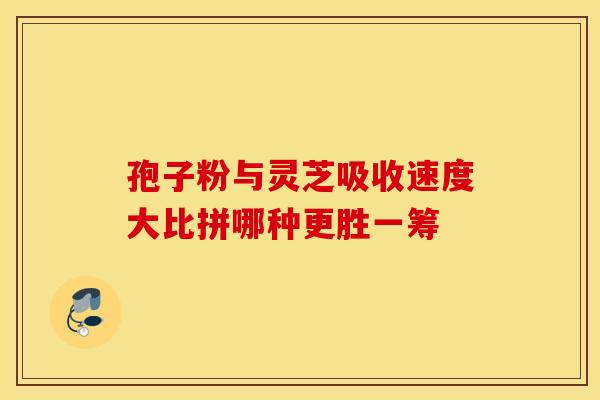 孢子粉与灵芝吸收速度大比拼哪种更胜一筹