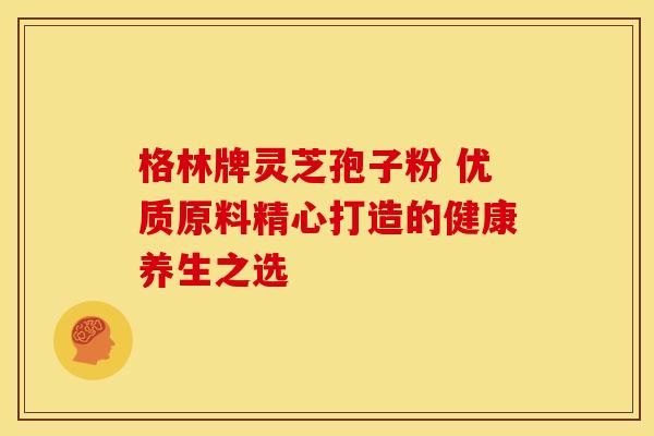 格林牌灵芝孢子粉 优质原料精心打造的健康养生之选