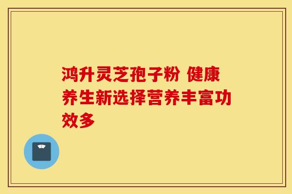 鸿升灵芝孢子粉 健康养生新选择营养丰富功效多
