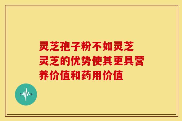 灵芝孢子粉不如灵芝 灵芝的优势使其更具营养价值和药用价值