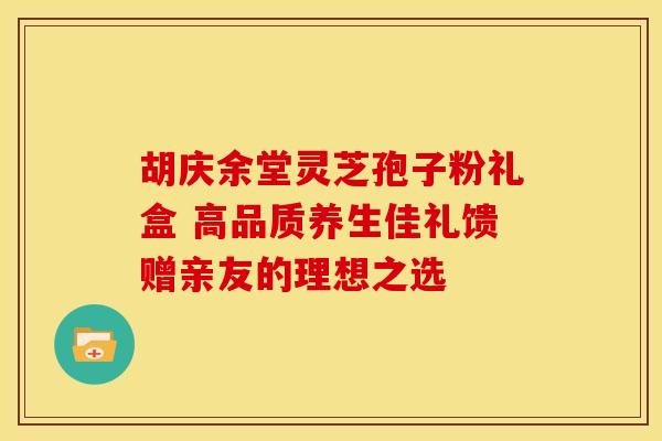 胡庆余堂灵芝孢子粉礼盒 高品质养生佳礼馈赠亲友的理想之选