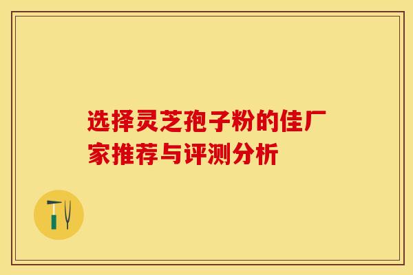 选择灵芝孢子粉的佳厂家推荐与评测分析