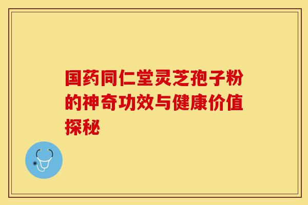 国药同仁堂灵芝孢子粉的神奇功效与健康价值探秘