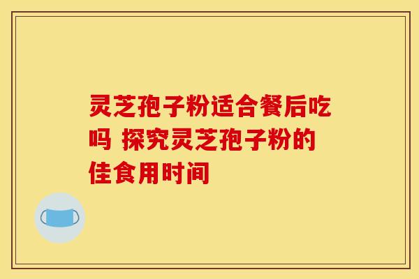 灵芝孢子粉适合餐后吃吗 探究灵芝孢子粉的佳食用时间