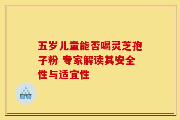 五岁儿童能否喝灵芝孢子粉 专家解读其安全性与适宜性