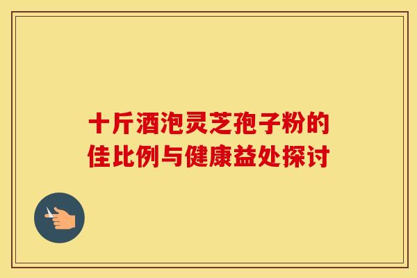 十斤酒泡灵芝孢子粉的佳比例与健康益处探讨