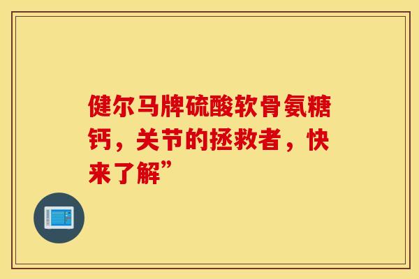 健尔马牌硫酸软骨氨糖钙,关节的拯救者,快来了解” 健尔马牌硫酸软骨氨糖钙,关节的拯救者,快来了解”