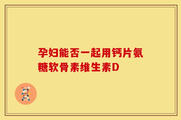 孕妇能否一起用钙片氨糖软骨素维生素D