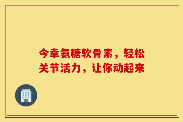 今幸氨糖软骨素，轻松关节活力，让你动起来