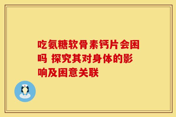 吃氨糖软骨素钙片会困吗 探究其对身体的影响及困意关联