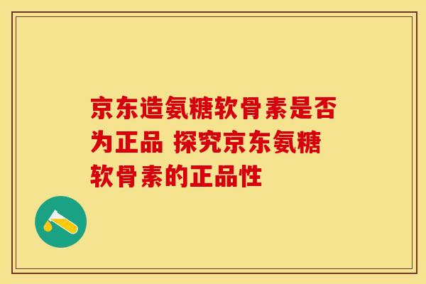 京东造氨糖软骨素是否为正品 探究京东氨糖软骨素的正品性