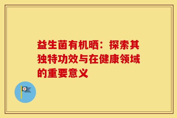 益生菌有机晒：探索其独特功效与在健康领域的重要意义