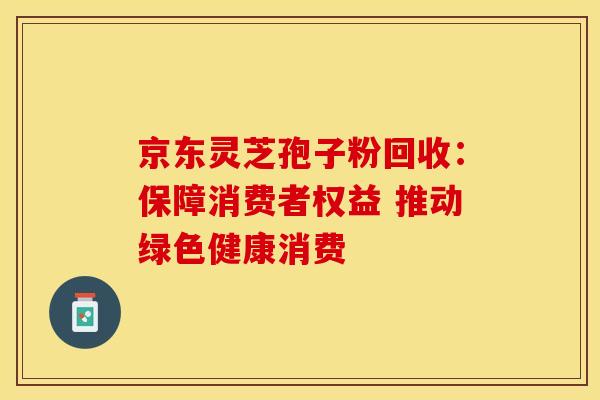 京东灵芝孢子粉回收：保障消费者权益 推动绿色健康消费