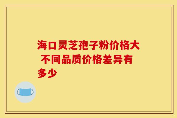 海口灵芝孢子粉价格大 不同品质价格差异有多少 海口灵芝孢子粉价格大 不同品质价格差异有多少