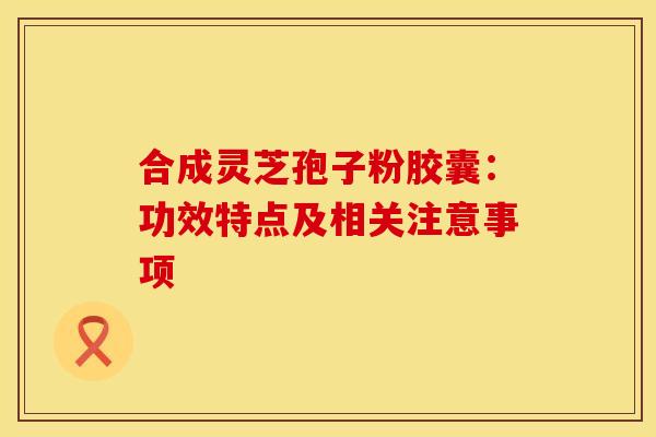合成灵芝孢子粉胶囊：功效特点及相关注意事项
